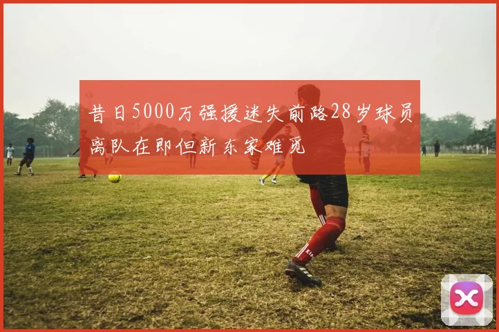 昔日5000万强援迷失前路28岁球员离队在即但新东家难觅