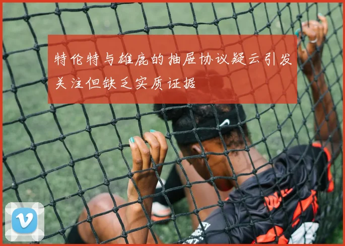 特伦特与雄鹿的抽屉协议疑云引发关注但缺乏实质证据