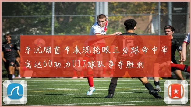 李沅珊首节表现抢眼三分球命中率高达60助力U17球队争夺胜利