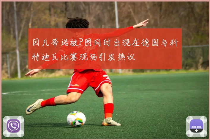 因凡蒂诺被P图同时出现在德国与科特迪瓦比赛现场引发热议