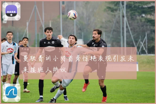 曼联青训小将首秀惊艳表现引发未来接班人热议