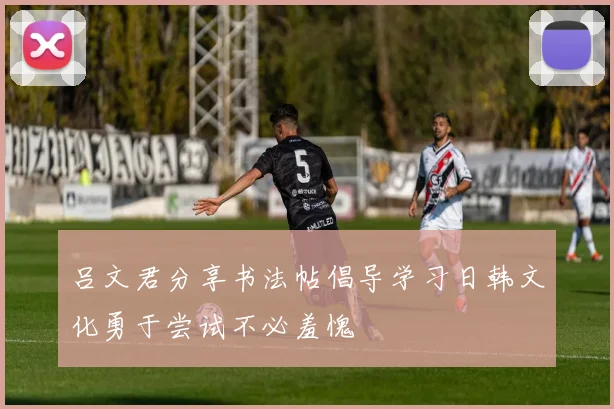 吕文君分享书法帖倡导学习日韩文化勇于尝试不必羞愧