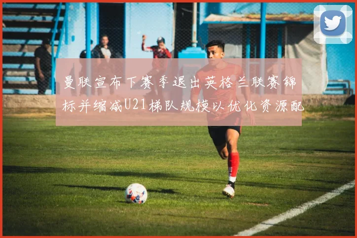 曼联宣布下赛季退出英格兰联赛锦标并缩减U21梯队规模以优化资源配置