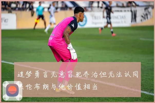 追梦勇言无意冒犯乔治但无法认同杰伦布朗与他价值相当