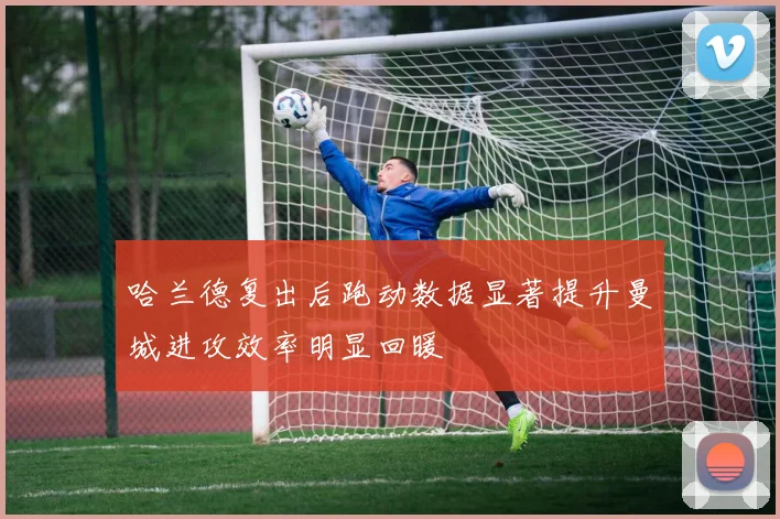 哈兰德复出后跑动数据显著提升曼城进攻效率明显回暖
