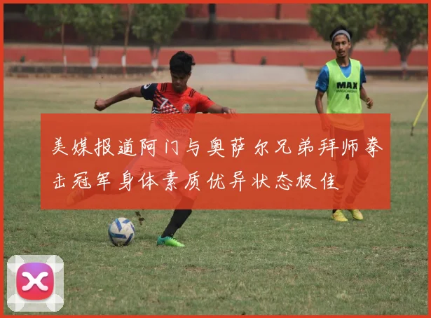 美媒报道阿门与奥萨尔兄弟拜师拳击冠军身体素质优异状态极佳