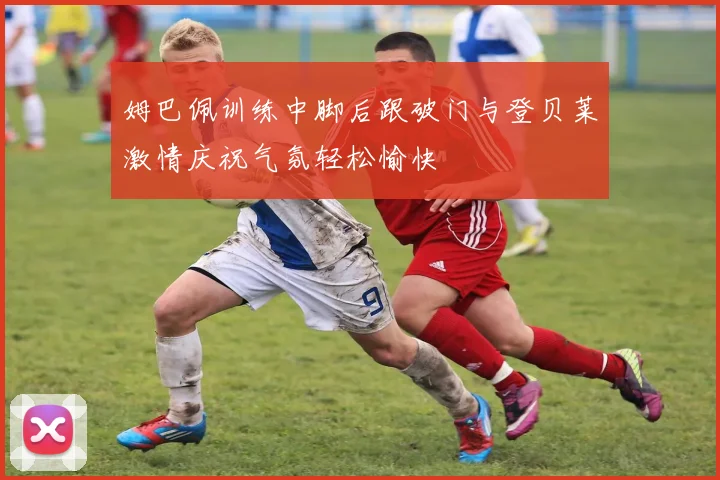 姆巴佩训练中脚后跟破门与登贝莱激情庆祝气氛轻松愉快