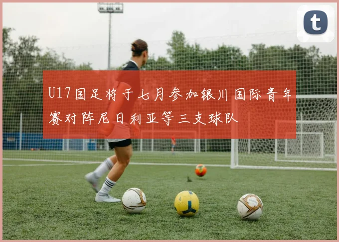 U17国足将于七月参加银川国际青年赛对阵尼日利亚等三支球队