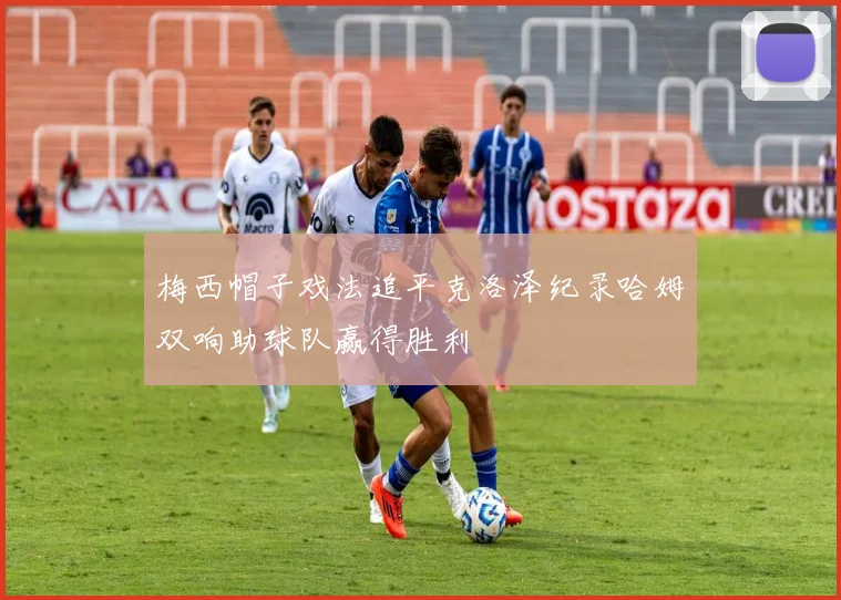 梅西帽子戏法追平克洛泽纪录哈姆双响助球队赢得胜利