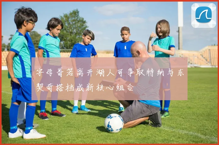 字母哥若离开湖人可争取特纳与东契奇搭档成新核心组合